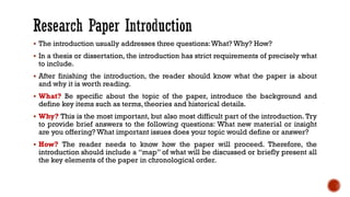▪ The introduction usually addresses three questions:What? Why? How?
▪ In a thesis or dissertation, the introduction has strict requirements of precisely what
to include.
▪ After finishing the introduction, the reader should know what the paper is about
and why it is worth reading.
▪ What? Be specific about the topic of the paper, introduce the background and
define key items such as terms, theories and historical details.
▪ Why? This is the most important, but also most difficult part of the introduction. Try
to provide brief answers to the following questions: What new material or insight
are you offering? What important issues does your topic would define or answer?
▪ How? The reader needs to know how the paper will proceed. Therefore, the
introduction should include a “map” of what will be discussed or briefly present all
the key elements of the paper in chronological order.
 