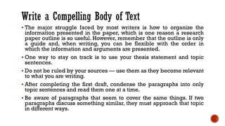▪ The major struggle faced by most writers is how to organize the
information presented in the paper, which is one reason a research
paper outline is so useful. However, remember that the outline is only
a guide and, when writing, you can be flexible with the order in
which the information and arguments are presented.
▪ One way to stay on track is to use your thesis statement and topic
sentences.
▪ Do not be ruled by your sources — use them as they become relevant
to what you are writing.
▪ After completing the first draft, condense the paragraphs into only
topic sentences and read them one at a time.
▪ Be aware of paragraphs that seem to cover the same things. If two
paragraphs discuss something similar, they must approach that topic
in different ways.
 