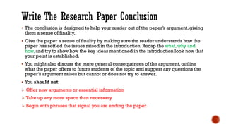 ▪ The conclusion is designed to help your reader out of the paper’s argument, giving
them a sense of finality.
▪ Give the paper a sense of finality by making sure the reader understands how the
paper has settled the issues raised in the introduction. Recap the what, why and
how, and try to show how the key ideas mentioned in the introduction look now that
your point is established.
▪ You might also discuss the more general consequences of the argument, outline
what the paper offers to future students of the topic and suggest any questions the
paper’s argument raises but cannot or does not try to answer.
▪ You should not:
➢ Offer new arguments or essential information
➢ Take up any more space than necessary
➢ Begin with phrases that signal you are ending the paper.
 