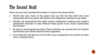 There are four main considerations when it comes to the second draft:
A. Check how your vision of the paper lines up with the first draft and, more
importantly, that your paper still answers the assignment (initially set up tasks).
B. Identify any assumptions that might require justification, keeping your reader’s
perspective foremost in mind. Remove these points if you cannot authenticate
them further.
C. Be open to rearranging your ideas. Check whether any sections feel out of place
and whether your ideas could be better organized.
D. If you find that old ideas do not fit well as you anticipated, you should cut them
out or condense them.
 