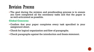 ▪ The goal during the revision and proofreading process is to ensure
you have completed all the necessary tasks and that the paper is
as well-articulated as possible.
Global Concerns
▪ Confirm that your paper completes every task specified in your
assignment sheet.
▪ Check for logical organization and flow of paragraphs.
▪ Check paragraphs against the introduction and thesis statement.
 