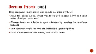 Revision Process
Here are some tips to make sure you do not miss anything:
▪ Read the paper aloud, which will force you to slow down and look
more closely at each word
▪ Change fonts, as it helps to spot mistakes by making the text less
familiar
▪ Edit a printed copy. Follow each word with a pen or pencil
▪ Have someone else read through and make notes
 