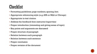 ▪ Formatting guidelines; page numbers, spacing, font.
▪ Appropriate referencing style (e.g. APA or MLA or Chicago)
▪ Appropriate in-text citation
▪ Address the feedback from instructor/supervisor
▪ Proper introduction (interesting and giving sense of topic)
▪ Key points and arguments are discussed
▪ Proper structure of paragraph
▪ Relation between each paragraph
▪ Relation between each sentence
▪ Proper conclusion
▪ Proper revision of the document
 