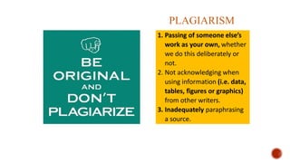 1. Passing of someone else’s
work as your own, whether
we do this deliberately or
not.
2. Not acknowledging when
using information (i.e. data,
tables, figures or graphics)
from other writers.
3. Inadequately paraphrasing
a source.
PLAGIARISM
 
