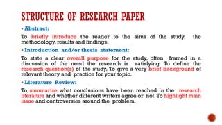 STRUCTURE OF RESEARCH PAPER
▪ Abstract:
To briefly introduce the reader to the aims of the study, the
methodology, results and findings.
▪ Introduction and/or thesis statement:
To state a clear overall purpose for the study, often framed in a
discussion of the need the research is satisfying. To define the
research question(s) of the study. To give a very brief background of
relevant theory and practice for your topic.
▪ Literature Review:
To summarize what conclusions have been reached in the research
literature and whether different writers agree or not. To highlight main
issue and controversies around the problem.
 