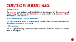 STRUCTURE OF RESEARCH PAPER
▪ Conclusion:
To sum up your findings and highlight the significance of the outcomes of
your study. To discuss the limitations of your study and indicate where
further research is needed.
Recommendation/ Future Avenues:
To state probable areas of research that can be taken into account to further
increase the scope of your study.
▪ References:
To list alphabetically all the reference materials that have been cited in the
text of the report
 
