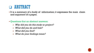 ❑ ABSTRACT
▪ It is a summary of a body of information; it expresses the main claim
and argument of a paper.
▪ Questions that an abstract answers:
➢ Why did you do this study or project?
➢ What did you do and how?
➢ What did you find?
➢ What do your findings mean?
 