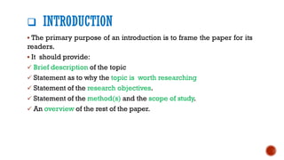 ❑ INTRODUCTION
▪ The primary purpose of an introduction is to frame the paper for its
readers.
▪ It should provide:
✓ Brief description of the topic
✓ Statement as to why the topic is worth researching
✓ Statement of the research objectives.
✓ Statement of the method(s) and the scope of study.
✓ An overview of the rest of the paper.
 