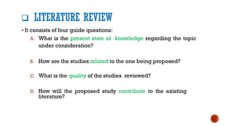 ❑ LITERATURE REVIEW
▪ It consists of four guide questions:
A. What is the present state of knowledge regarding the topic
under consideration?
B. How are the studies related to the one being proposed?
C. What is the quality of the studies reviewed?
D. How will the proposed study contribute to the existing
literature?
 
