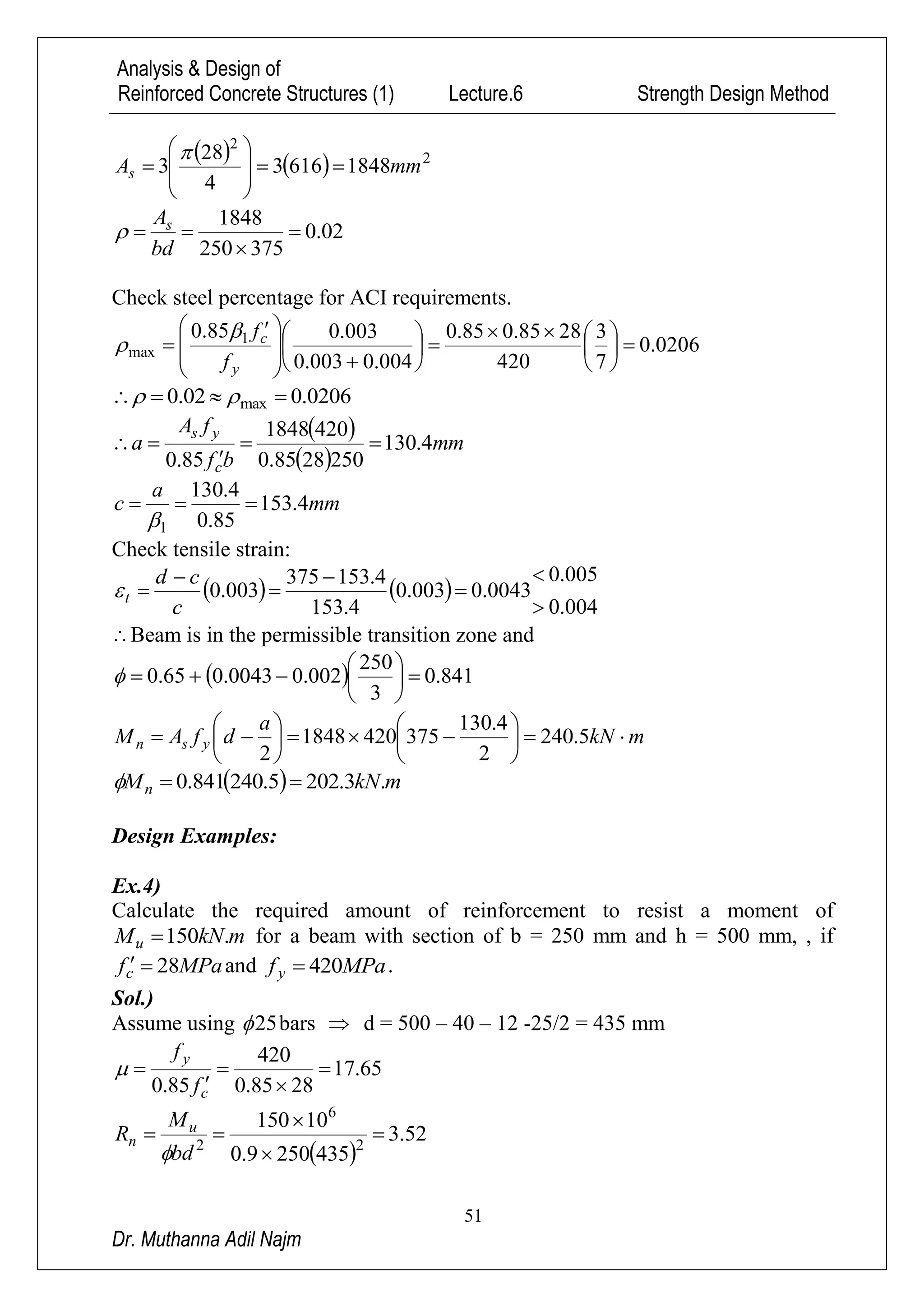 Analysis & Design of
Reinforced Concrete Structures (1) Lecture.6 Strength Design Method
51
Dr. Muthanna Adil Najm
    2
2
18486163
4
28
3 mmAs 










02.0
375250
1848



bd
As

Check steel percentage for ACI requirements.
0206.0
7
3
420
2885.085.0
004.0003.0
003.085.0 1
max 


















 

y
c
f
f

0206.002.0 max  
 
 
mm
bf
fA
a
c
ys
4.130
2502885.0
4201848
85.0



mm
a
c 4.153
85.0
4.130
1


Check tensile strain:
   
004.0
005.0
0043.0003.0
4.153
4.153375
003.0







c
cd
t
Beam is in the permissible transition zone and
  841.0
3
250
002.00043.065.0 






mkN
a
dfAM ysn 











 5.240
2
4.130
3754201848
2
  mkNMn .3.2025.240841.0 
Design Examples:
Ex.4)
Calculate the required amount of reinforcement to resist a moment of
mkNMu .150 for a beam with section of b = 250 mm and h = 500 mm, , if
MPafc 28 and MPafy 420 .
Sol.)
Assume using 25 bars  d = 500 – 40 – 12 -25/2 = 435 mm
65.17
2885.0
420
85.0





c
y
f
f

 
52.3
4352509.0
10150
2
6
2




bd
M
R u
n

 