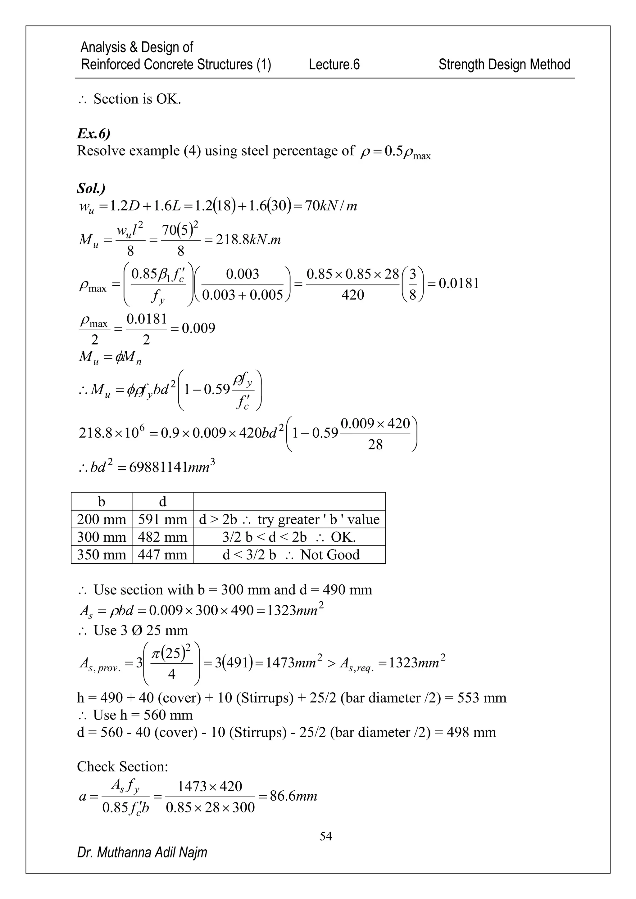 Analysis & Design of
Reinforced Concrete Structures (1) Lecture.6 Strength Design Method
54
Dr. Muthanna Adil Najm
 Section is OK.
Ex.6)
Resolve example (4) using steel percentage of max5.0  
Sol.)
    mkNLDwu /70306.1182.16.12.1 
  mkN
lw
M u
u .8.218
8
570
8
22

0181.0
8
3
420
2885.085.0
005.0003.0
003.085.0 1
max 


















 

y
c
f
f

009.0
2
0181.0
2
max


nu MM 








c
y
yu
f
f
bdfM

 59.012





 

28
420009.0
59.01420009.09.0108.218 26
bd
32
69881141mmbd 
b d
200 mm 591 mm d > 2b  try greater ' b ' value
300 mm 482 mm 3/2 b < d < 2b  OK.
350 mm 447 mm d < 3/2 b  Not Good
 Use section with b = 300 mm and d = 490 mm
2
1323490300009.0 mmbdAs  
 Use 3 Ø 25 mm
    2
.,
2
2
., 132314734913
4
25
3 mmAmmA reqsprovs 










h = 490 + 40 (cover) + 10 (Stirrups) + 25/2 (bar diameter /2) = 553 mm
 Use h = 560 mm
d = 560 - 40 (cover) - 10 (Stirrups) - 25/2 (bar diameter /2) = 498 mm
Check Section:
mm
bf
fA
a
c
ys
6.86
3002885.0
4201473
85.0






 