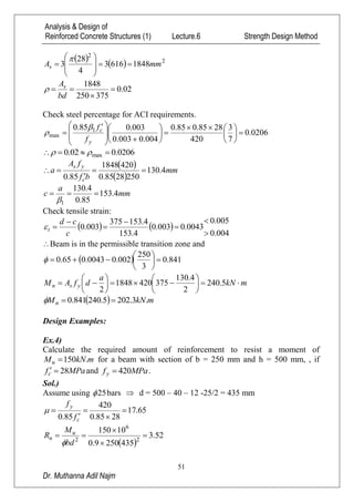Analysis & Design of
Reinforced Concrete Structures (1) Lecture.6 Strength Design Method
51
Dr. Muthanna Adil Najm
    2
2
18486163
4
28
3 mmAs 










02.0
375250
1848



bd
As

Check steel percentage for ACI requirements.
0206.0
7
3
420
2885.085.0
004.0003.0
003.085.0 1
max 


















 

y
c
f
f

0206.002.0 max  
 
 
mm
bf
fA
a
c
ys
4.130
2502885.0
4201848
85.0



mm
a
c 4.153
85.0
4.130
1


Check tensile strain:
   
004.0
005.0
0043.0003.0
4.153
4.153375
003.0







c
cd
t
Beam is in the permissible transition zone and
  841.0
3
250
002.00043.065.0 






mkN
a
dfAM ysn 











 5.240
2
4.130
3754201848
2
  mkNMn .3.2025.240841.0 
Design Examples:
Ex.4)
Calculate the required amount of reinforcement to resist a moment of
mkNMu .150 for a beam with section of b = 250 mm and h = 500 mm, , if
MPafc 28 and MPafy 420 .
Sol.)
Assume using 25 bars  d = 500 – 40 – 12 -25/2 = 435 mm
65.17
2885.0
420
85.0





c
y
f
f

 
52.3
4352509.0
10150
2
6
2




bd
M
R u
n

 