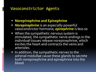 Vasoconstrictor Agents Norepinephrine and Epinephrine Norepinephrine is an especially powerful vasoconstrictor hormone; epinephrine is less so When the sympathetic nervous system is stimulated, the sympathetic nerve endings in the individual tissues release norepinephrine, which excites the heart and contracts the veins and arterioles In addition, the sympathetic nerves to the adrenal medullae cause these glands to secrete both norepinephrine and epinephrine into the blood 