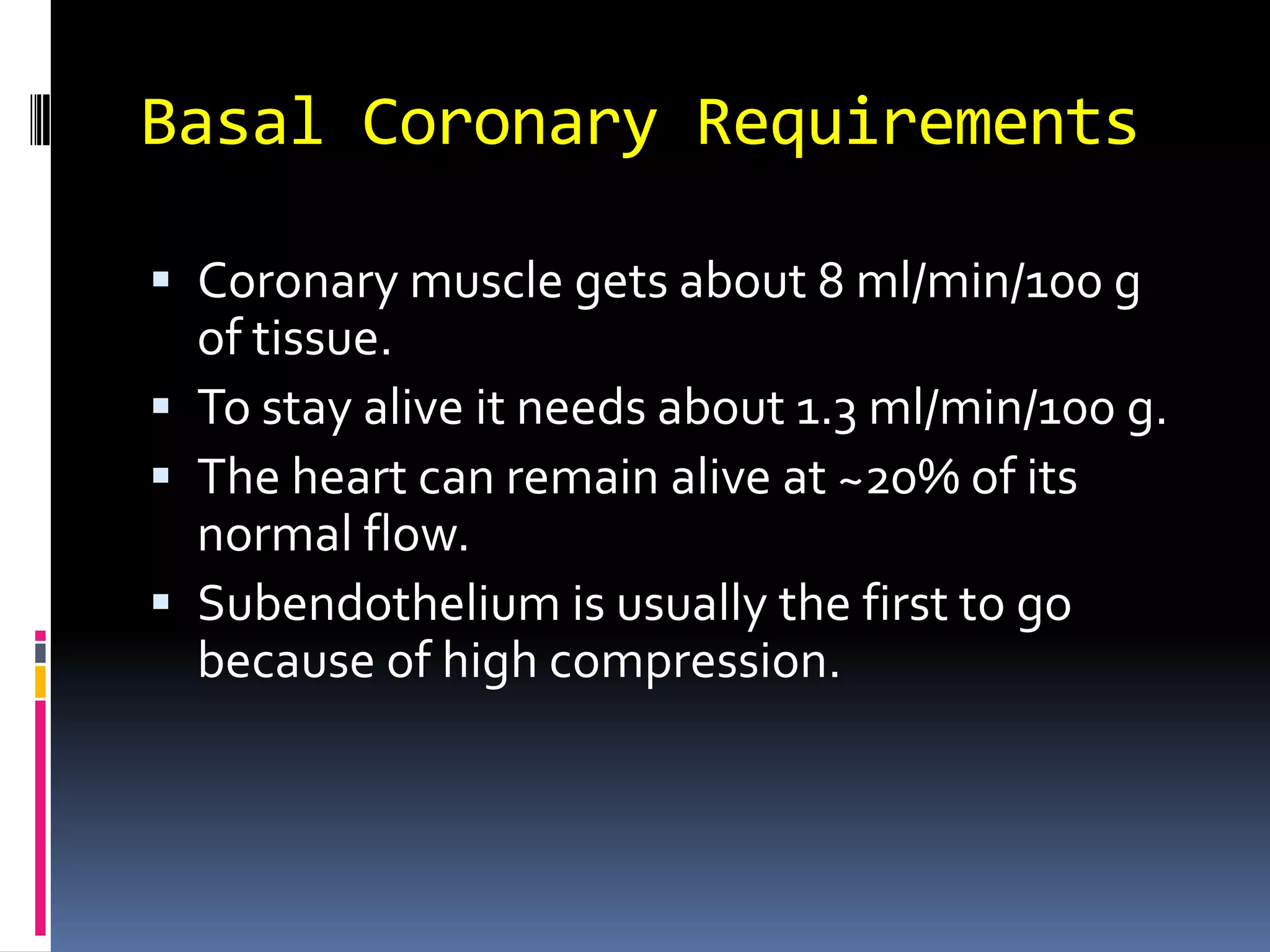 Basal Coronary RequirementsCoronary muscle gets about 8 ml/min/100 g of tissue.To stay alive it needs about 1.3 ml/min/100 g.The heart can remain alive at ~20% of its normal flow.Subendothelium is usually the first to go because of high compression.