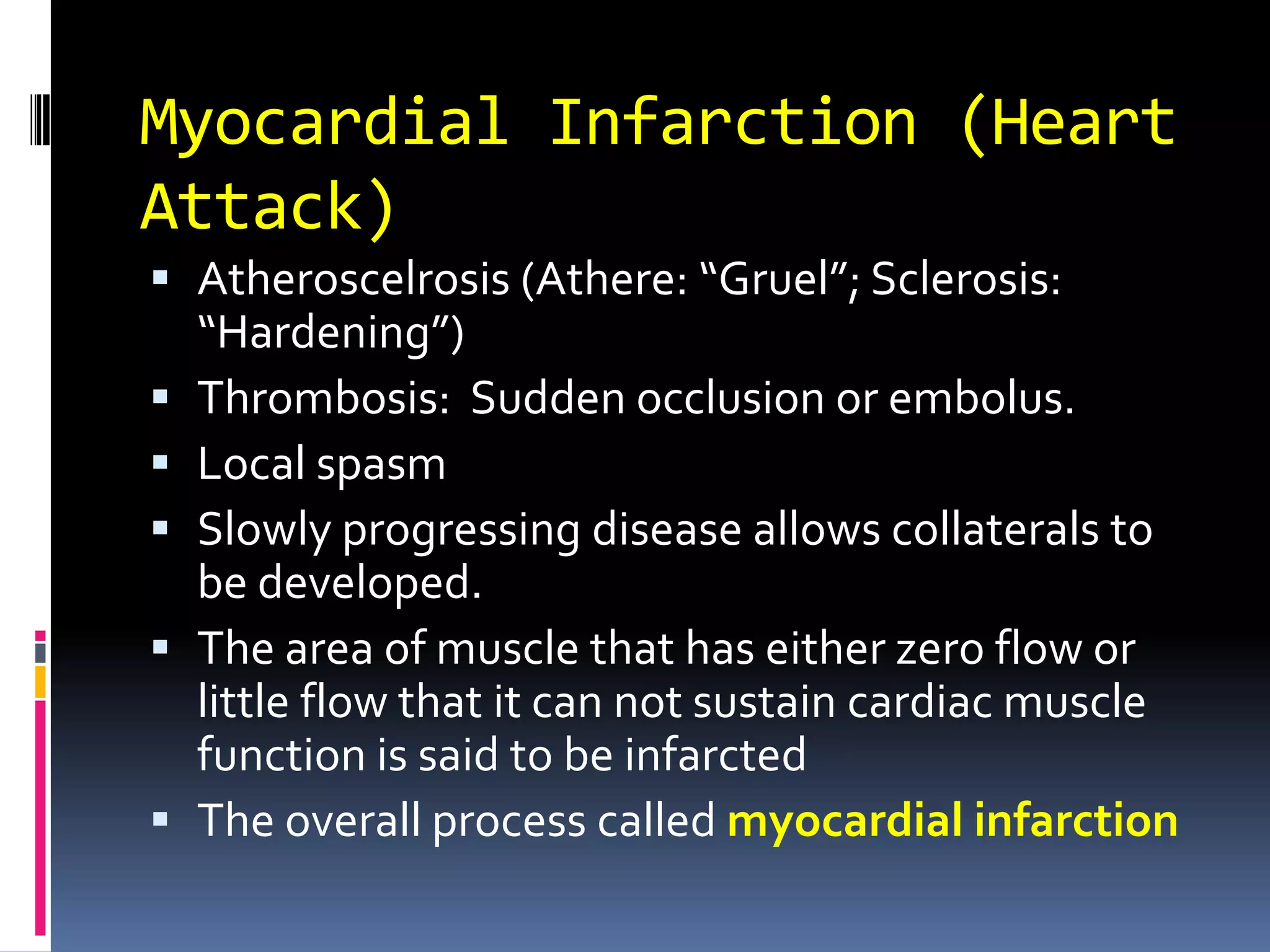 Myocardial Infarction (Heart Attack)Atheroscelrosis (Athere: “Gruel”; Sclerosis: “Hardening”)Thrombosis:  Sudden occlusion or embolus.Local spasmSlowly progressing disease allows collaterals to be developed.The area of muscle that has either zero flow or little flow that it can not sustain cardiac muscle function is said to be infarctedThe overall process called myocardial infarction