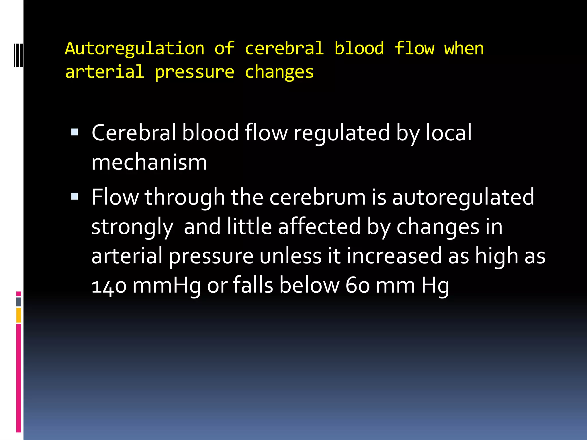 Autoregulation of cerebral blood flow when arterial pressure changesCerebral blood flow regulated by local mechanismFlow through the cerebrum is autoregulated strongly  and little affected by changes in arterial pressure unless it increased as high as 140 mmHg or falls below 60 mm Hg