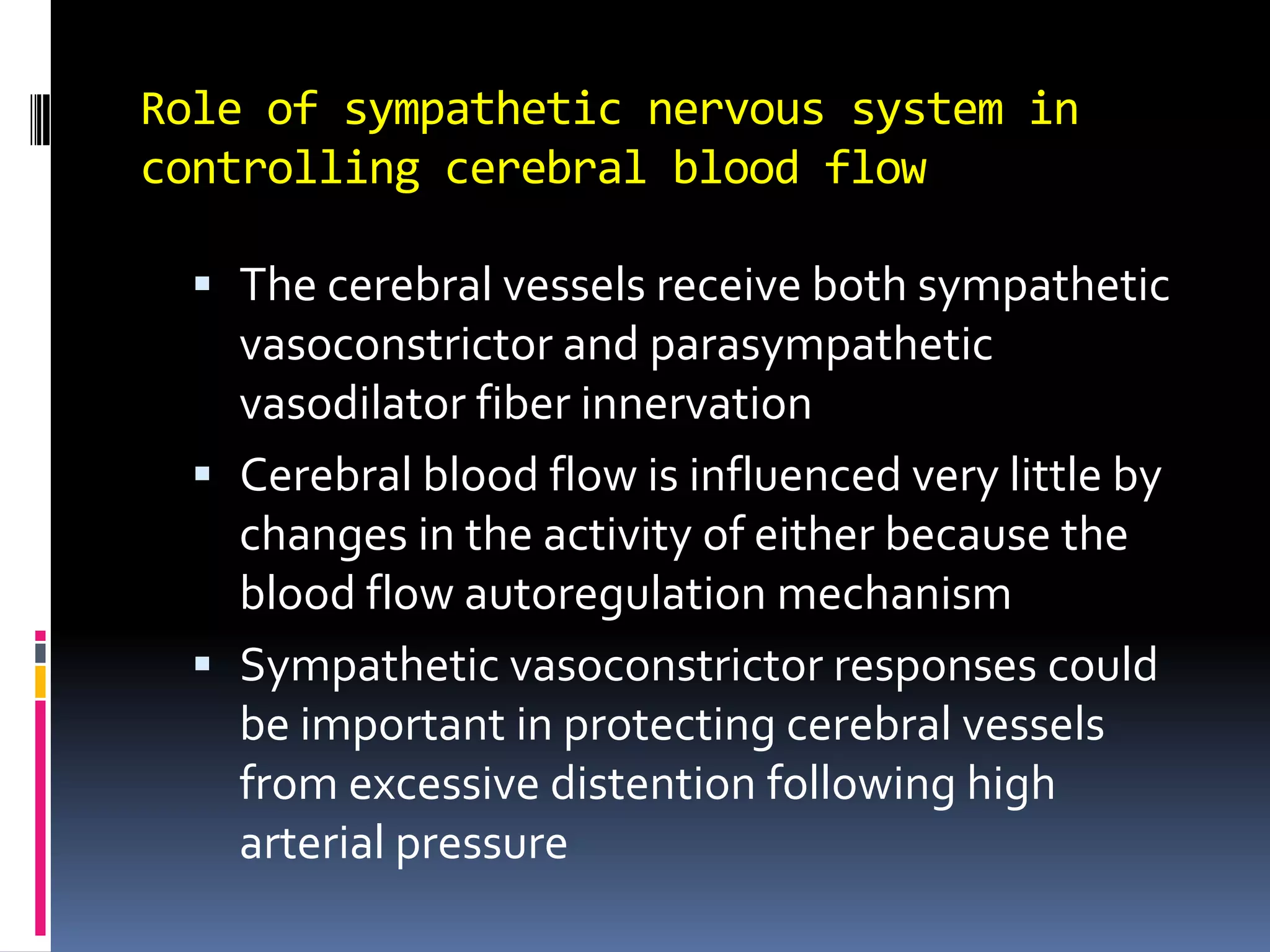 Role of sympathetic nervous system in controlling cerebral blood flowThe cerebral vessels receive both sympathetic vasoconstrictor and parasympathetic vasodilator fiber innervationCerebral blood flow is influenced very little by changes in the activity of either because the blood flow autoregulation mechanismSympathetic vasoconstrictor responses could be important in protecting cerebral vessels from excessive distention following high arterial pressure