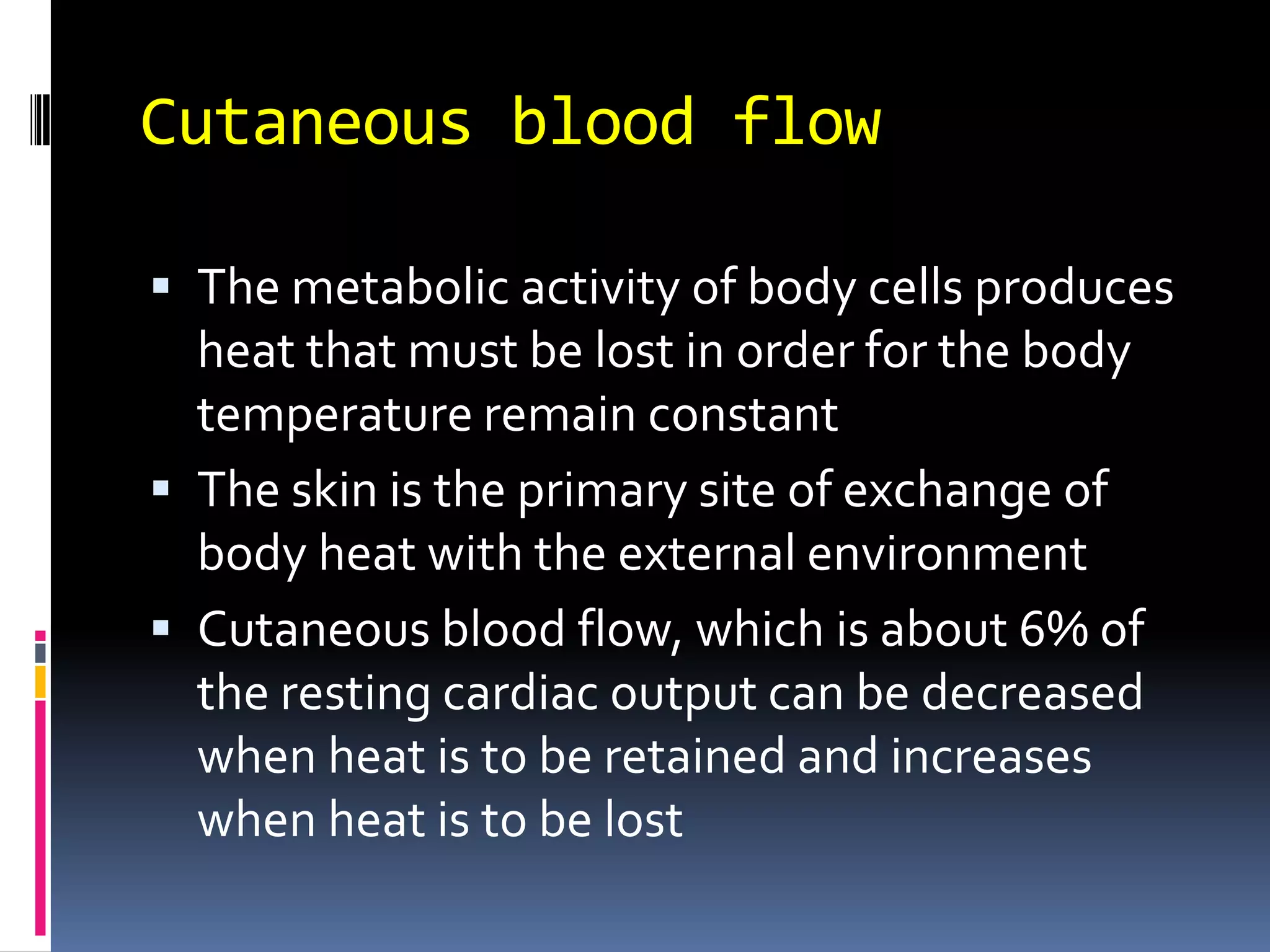 Cutaneous blood flowThe metabolic activity of body cells produces heat that must be lost in order for the body temperature remain constantThe skin is the primary site of exchange of body heat with the external environmentCutaneous blood flow, which is about 6% of the resting cardiac output can be decreased when heat is to be retained and increases when heat is to be lost 