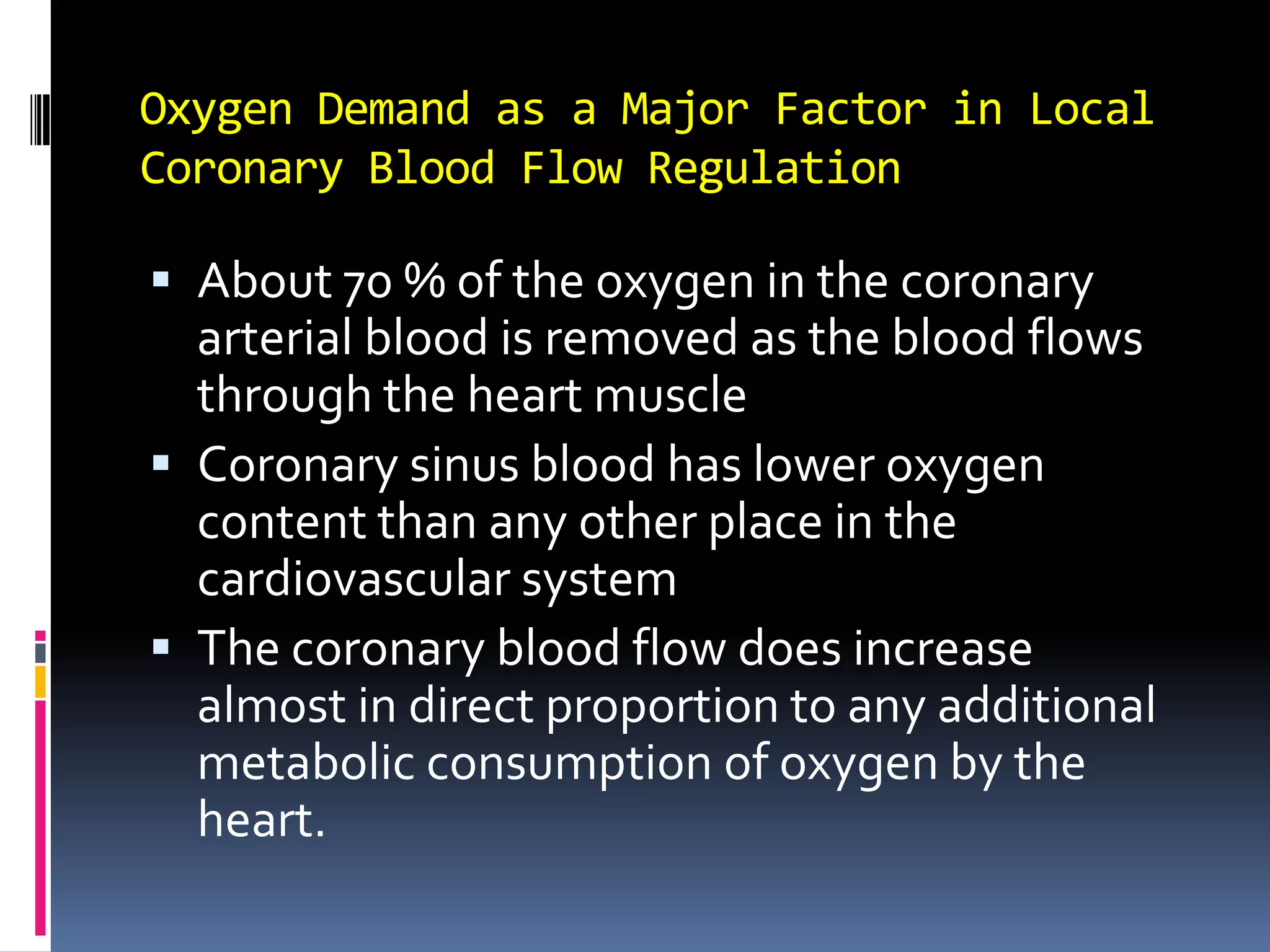 Oxygen Demand as a Major Factor in Local Coronary Blood Flow RegulationAbout 70 % of the oxygen in the coronary arterial blood is removed as the blood flows through the heart muscleCoronary sinus blood has lower oxygen content than any other place in the cardiovascular systemThe coronary blood flow does increase almost in direct proportion to any additional metabolic consumption of oxygen by the heart. 