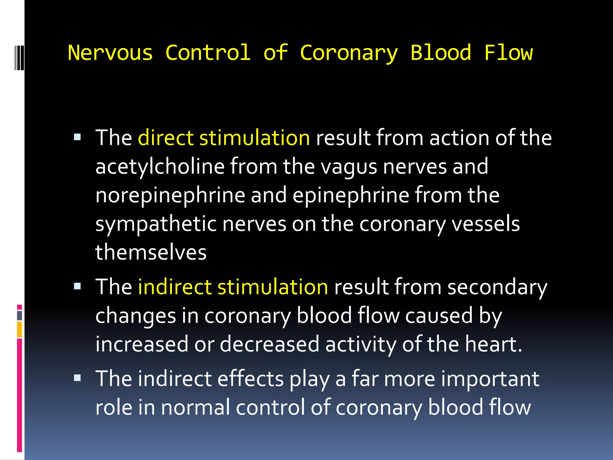 Nervous Control of Coronary Blood FlowThe direct stimulation result from action of the acetylcholine from the vagus nerves and norepinephrine and epinephrine from the sympathetic nerves on the coronary vessels themselvesThe indirect stimulation result from secondary changes in coronary blood flow caused by increased or decreased activity of the heart. The indirect effects play a far more important role in normal control of coronary blood flow 