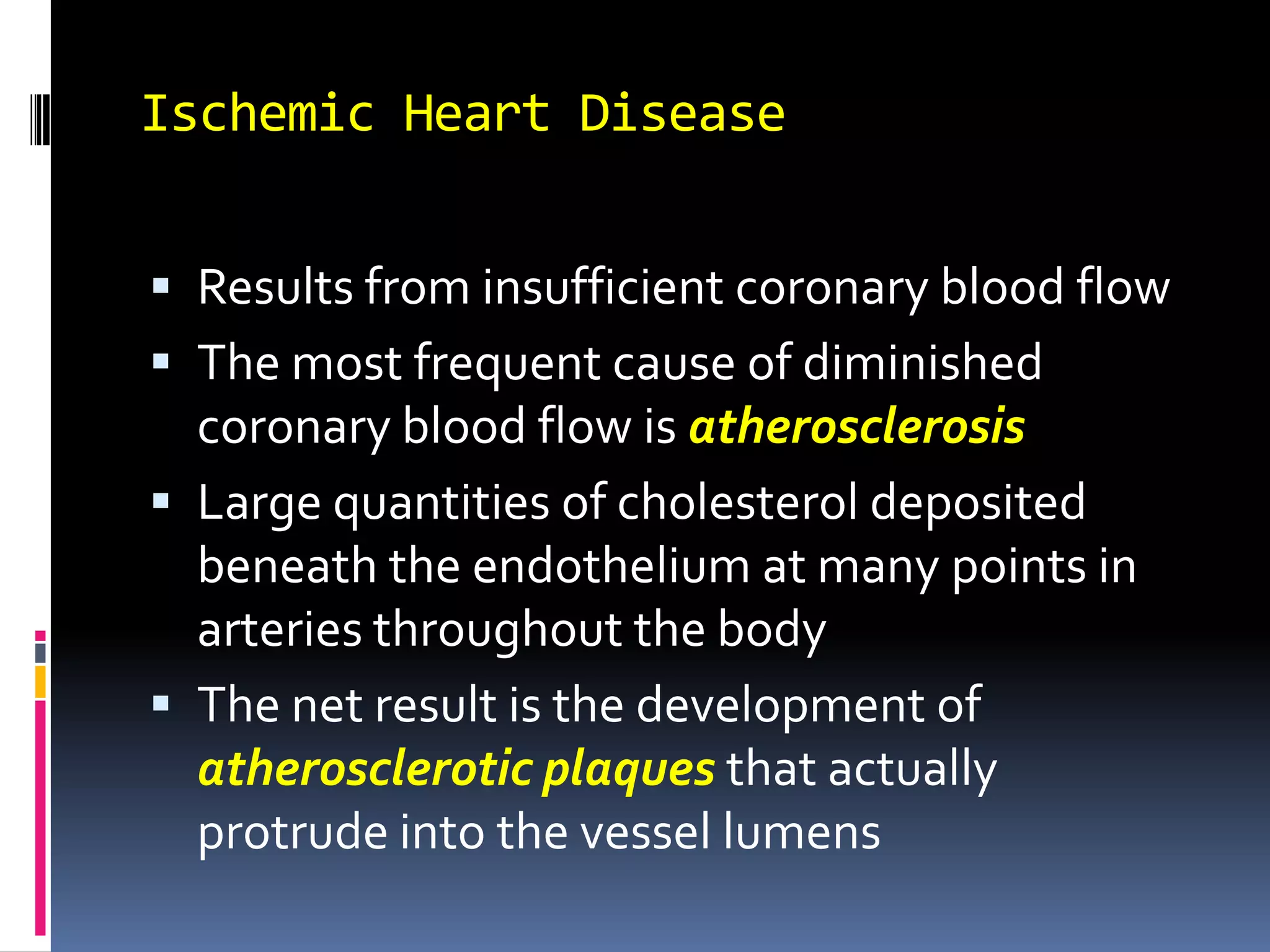 Ischemic Heart DiseaseResults from insufficient coronary blood flowThe most frequent cause of diminished coronary blood flow is atherosclerosisLarge quantities of cholesterol deposited beneath the endothelium at many points in arteries throughout the bodyThe net result is the development of atherosclerotic plaquesthat actually protrude into the vessel lumens