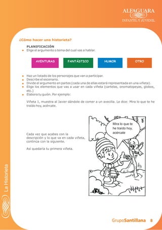 8
INFANTIL Y JUVENIL
PLANIFICACIÓN
Elige el argumento o tema del cual vas a hablar.
Haz un listado de los personajes que van a participar.
Describe el escenario.
Divide el argumento en partes (cada una de ellas estará representada en una viñeta).
Elige los elementos que vas a usar en cada viñeta (cartelas, onomatopeyas, globos,
etc.)
Elabora tu guión. Por ejemplo:
Viñeta 1, muestra al Javier dándole de comer a un avecilla. Le dice: Mira lo que te he
traído hoy, acércate.
¿Cómo hacer una historieta?
AVENTURAS FANTÁSTICO HUMOR OTRO
Mira lo que te
he traído hoy,
acércateCada vez que acabes con la
descripción y lo que va en cada viñeta,
continúa con la siguiente.
Así quedaría tu primera viñeta.
LaHistorieta
 