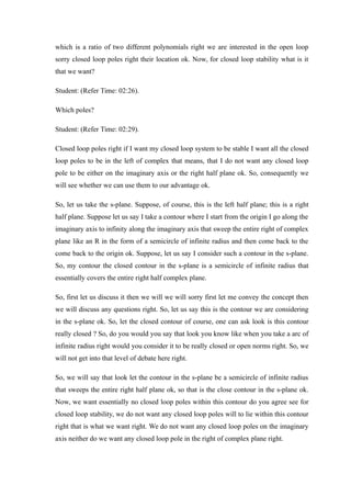 which is a ratio of two different polynomials right we are interested in the open loop
sorry closed loop poles right their location ok. Now, for closed loop stability what is it
that we want?
Student: (Refer Time: 02:26).
Which poles?
Student: (Refer Time: 02:29).
Closed loop poles right if I want my closed loop system to be stable I want all the closed
loop poles to be in the left of complex that means, that I do not want any closed loop
pole to be either on the imaginary axis or the right half plane ok. So, consequently we
will see whether we can use them to our advantage ok.
So, let us take the s-plane. Suppose, of course, this is the left half plane; this is a right
half plane. Suppose let us say I take a contour where I start from the origin I go along the
imaginary axis to infinity along the imaginary axis that sweep the entire right of complex
plane like an R in the form of a semicircle of infinite radius and then come back to the
come back to the origin ok. Suppose, let us say I consider such a contour in the s-plane.
So, my contour the closed contour in the s-plane is a semicircle of infinite radius that
essentially covers the entire right half complex plane.
So, first let us discuss it then we will we will sorry first let me convey the concept then
we will discuss any questions right. So, let us say this is the contour we are considering
in the s-plane ok. So, let the closed contour of course, one can ask look is this contour
really closed ? So, do you would you say that look you know like when you take a arc of
infinite radius right would you consider it to be really closed or open norms right. So, we
will not get into that level of debate here right.
So, we will say that look let the contour in the s-plane be a semicircle of infinite radius
that sweeps the entire right half plane ok, so that is the close contour in the s-plane ok.
Now, we want essentially no closed loop poles within this contour do you agree see for
closed loop stability, we do not want any closed loop poles will to lie within this contour
right that is what we want right. We do not want any closed loop poles on the imaginary
axis neither do we want any closed loop pole in the right of complex plane right.
 