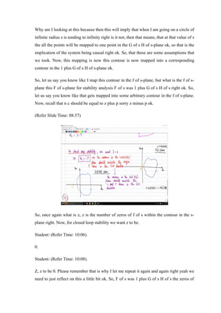 Why am I looking at this because then this will imply that when I am going on a circle of
infinite radius s is tending to infinity right is it not, then that means, that at that value of s
the all the points will be mapped to one point in the G of s H of s-plane ok, so that is the
implication of the system being causal right ok. So, that these are some assumptions that
we took. Now, this mapping is now this contour is now mapped into a corresponding
contour in the 1 plus G of s H of s-plane ok.
So, let us say you know like I map this contour in the f of s-plane, but what is the f of s-
plane this F of s-plane for stability analysis F of s was 1 plus G of s H of s right ok. So,
let us say you know like that gets mapped into some arbitrary contour in the f of s-plane.
Now, recall that n c should be equal to z plus p sorry z minus p ok.
(Refer Slide Time: 08:57)
So, once again what is z, z is the number of zeros of f of s within the contour in the s-
plane right. Now, for closed loop stability we want z to be.
Student: (Refer Time: 10:06).
0.
Student: (Refer Time: 10:08).
Z, z to be 0. Please remember that is why I let me repeat it again and again right yeah we
need to just reflect on this a little bit ok. So, F of s was 1 plus G of s H of s the zeros of
 