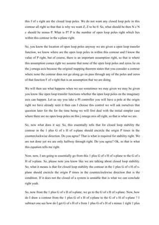 this f of s right are the closed loop poles. We do not want any closed loop pole in this
contour all right so that that is why we want Z, Z to be 0. So, what should be then N c N
c should be minus P. What is P? P is the number of open loop poles right which lies
within this contour in the s-plane right.
So, you know the location of open loop poles anyway we are given a open loop transfer
function, we know where are the open loop poles in within this contour and I know the
value of P right, but of course, there is an important assumption right, so that is where
this assumption comes right we assume that none of the open loop poles and zeros lie on
the j omega axis because the original mapping theorem states that you consider a contour
where none the contour does not go along go on pass through any of the poles and zeros
of that function F of s right that is an assumption that we are doing.
We will then see what happens when we see sometimes we may given we may be given
you know like open loop transfer functions whether the open loop poles on the imaginary
axis can happen. Let us say you take a PI controller you will have a pole at the origin
right we have already seen it then can I choose this control we will ask ourselves that
question later for the for the time being we will first deal with the initial simpler case
where there are no open loop poles on this j omega axis all right, so that is what we are.
So, now what does it say. So, this essentially tells that for closed loop stability the
contour in the 1 plus G of s H of s-plane should encircle the origin P times in the
counterclockwise direction. Do you agree? That is what is required for stability right. We
are not done yet we are only halfway through right. Do you agree? Ok, so that is what
this equation tells me right.
Now, now, I am going to essentially go from this 1 plus G of s H of s-plane to the G of s
H of s-plane. So, please note you know like we are talking about closed loop stability.
So, what it means is that for closed loop stability the contour in the 1 plus G of s H of s-
plane should encircle the origin P times in the counterclockwise direction that is the
condition. If it does not the closed of a system is unstable that is what we can conclude
right yeah.
So, now from the 1 plus G of s H of s-plane, we go to the G of s H of s-plane. Now, how
do I draw a contour from the 1 plus G of s H of s-plane to the G of s H of s-plane ? I
subtract one see how do I get G of s H of s from 1 plus G of s H of s minus 1 right 1 plus
 