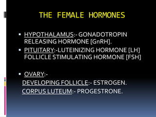 THE FEMALE HORMONES HYPOTHALAMUS:- GONADOTROPIN RELEASING HORMONE [GnRH]. PITUITARY:-LUTEINIZING HORMONE [LH] FOLLICLE STIMULATING HORMONE [FSH]  OVARY:- DEVELOPING FOLLICLE:- ESTROGEN. CORPUS LUTEUM:- PROGESTRONE. 