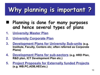 10
Why planning is important ?Why planning is important ?
Planning is done for many purposes
and hence several types of plans
1. University Master Plan
2. University Corporate Plan
3. Development Plans for University Sub-units (e.g.
Institute, Faculty, Centers etc; often referred as Corporate
Plans)
4. Development Plans for sub-sectors (e.g. HRD Plan,
R&D plan, ICT Development Plan etc.)
5. Project Proposals for Externally funded Projects
(e.g. WB.PC,ADB,HECetc.)
 