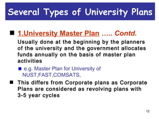 12
1.University Master Plan ….. Contd.
Usually done at the beginning by the planners
of the university and the government allocates
funds annually on the basis of master plan
activities
e.g. Master Plan for University of
NUST,FAST,COMSATS,
This differs from Corporate plans as Corporate
Plans are considered as revolving plans with
3-5 year cycles
Several Types of University Plans
 