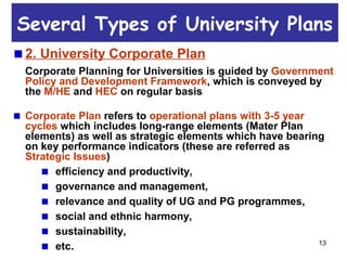 13
2. University Corporate Plan
Corporate Planning for Universities is guided by Government
Policy and Development Framework, which is conveyed by
the M/HE and HEC on regular basis
Corporate Plan refers to operational plans with 3-5 year
cycles which includes long-range elements (Mater Plan
elements) as well as strategic elements which have bearing
on key performance indicators (these are referred as
Strategic Issues)
efficiency and productivity,
governance and management,
relevance and quality of UG and PG programmes,
social and ethnic harmony,
sustainability,
etc.
Several Types of University Plans
 