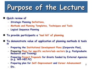 2
Purpose of the LecturePurpose of the Lecture
Quick review of
- Strategic Planning Definitions,
- Methods and Planning Templates, Techniques and Tools
- Logical Sequence Planning
To provide participants a ‘tool kit’ of planning
To demonstrate value of application of planning methods & tools
in
- Preparing the Institutional Development Plans (Corporate Plan),
- Preparing Plans for specific sectors/sub-sectors (e.g. Postgraduate
Research and Training)
- Preparing Project Proposals for Grants funded by External Agencies
(e.g. WB-HEC.PC)
- Preparing plan for Self-Improvement and Career Advancement
- Etc.
 