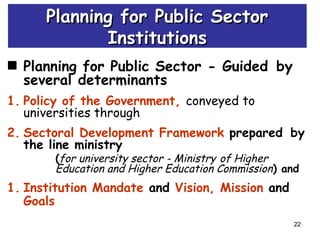 22
Planning for Public Sector - Guided by
several determinants
1. Policy of the Government, conveyed to
universities through
2. Sectoral Development Framework prepared by
the line ministry
(for university sector - Ministry of Higher
Education and Higher Education Commission) and
1. Institution Mandate and Vision, Mission and
Goals
Planning for Public SectorPlanning for Public Sector
InstitutionsInstitutions
 