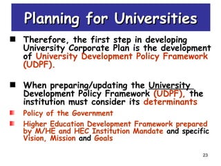 23
Planning for UniversitiesPlanning for Universities
Therefore, the first step in developing
University Corporate Plan is the development
of University Development Policy Framework
(UDPF).
When preparing/updating the University
Development Policy Framework (UDPF), the
institution must consider its determinants
Policy of the Government
Higher Education Development Framework prepared
by M/HE and HEC Institution Mandate and specific
Vision, Mission and Goals
 