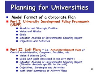 26
Model Format of a Corporate Plan
Part I: University Development Policy Framework
(UDPF)
Mandate and Strategic Position
Vision and Mission
Goals
Situation Analysis or Environmental Scanning Report
Objectives and Activities
Part II: Unit Plans – i.e. Action/Development Plans of
Central Administration, Campuses, Faculties, etc.
Vision & Mission (unit)
Goals (unit goals developed in line with UDPF)
Situation Analysis or Environmental Scanning Report
(Situation Analysis specific to the unit)
Objectives, Strategies and Activities
With brief summaries of Activity Plans
Planning for UniversitiesPlanning for Universities
 