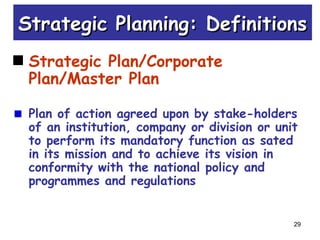 29
Strategic Planning: DefinitionsStrategic Planning: Definitions
Strategic Plan/Corporate
Plan/Master Plan
Plan of action agreed upon by stake-holders
of an institution, company or division or unit
to perform its mandatory function as sated
in its mission and to achieve its vision in
conformity with the national policy and
programmes and regulations
 