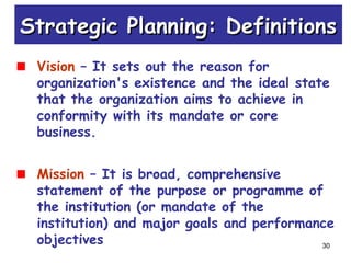 30
Vision – It sets out the reason for
organization's existence and the ideal state
that the organization aims to achieve in
conformity with its mandate or core
business.
Mission – It is broad, comprehensive
statement of the purpose or programme of
the institution (or mandate of the
institution) and major goals and performance
objectives
Strategic Planning: DefinitionsStrategic Planning: Definitions
 