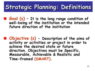 31
Goal (s) – It is the long range condition of
well-being of the institution or the intended
future direction of the institution
Objective (s) - Description of the aims of
activity or activities or project in order to
achieve the desired state or future
direction. Objectives must be Specific,
Measurable, Achievable & Realistic and
Time-framed (SMART).
Strategic Planning: DefinitionsStrategic Planning: Definitions
 