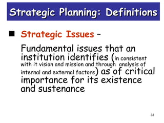 33
Strategic Issues –
Fundamental issues that an
institution identifies (in consistent
with it vision and mission and through analysis of
internal and external factors) as of critical
importance for its existence
and sustenance
Strategic Planning: DefinitionsStrategic Planning: Definitions
 
