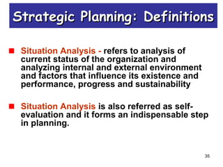 35
Situation Analysis - refers to analysis of
current status of the organization and
analyzing internal and external environment
and factors that influence its existence and
performance, progress and sustainability
Situation Analysis is also referred as self-
evaluation and it forms an indispensable step
in planning.
Strategic Planning: DefinitionsStrategic Planning: Definitions
 