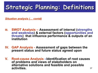 37
Situation analysis (… contd)
III. SWOT Analysis – Assessment of internal (strengths
and weakness) & external factors (opportunities and
threats) that influence performance & outputs of an
institution
IV. GAP Analysis - Assessment of gaps between the
present status and future status agreed upon
V. Root-cause Analysis –Identification of root causes
of problems and views of stakeholders on
alternative solutions and feasible and possible
activities.
Strategic Planning: DefinitionsStrategic Planning: Definitions
 