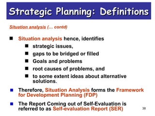 38
Situation analysis (… contd)
Situation analysis hence, identifies
strategic issues,
gaps to be bridged or filled
Goals and problems
root causes of problems, and
to some extent ideas about alternative
solutions.
Therefore, Situation Analysis forms the Framework
for Development Planning (FDP)
The Report Coming out of Self-Evaluation is
referred to as Self-evaluation Report (SER)
Strategic Planning: DefinitionsStrategic Planning: Definitions
 