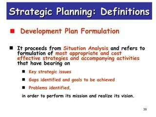 39
Development Plan Formulation
It proceeds from Situation Analysis and refers to
formulation of most appropriate and cost
effective strategies and accompanying activities
that have bearing on
Key strategic issues
Gaps identified and goals to be achieved
Problems identified,
in order to perform its mission and realize its vision.
Strategic Planning: DefinitionsStrategic Planning: Definitions
 