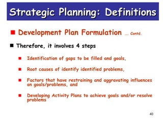 40
Development Plan Formulation …. Contd.
Therefore, it involves 4 steps
Identification of gaps to be filled and goals,
Root causes of identify identified problems,
Factors that have restraining and aggravating influences
on goals/problems, and
Developing Activity Plans to achieve goals and/or resolve
problems
Strategic Planning: DefinitionsStrategic Planning: Definitions
 