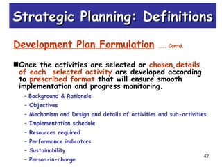 42
Development Plan Formulation ….. Contd.
Once the activities are selected or chosen,details
of each selected activity are developed according
to prescribed format that will ensure smooth
implementation and progress monitoring.
– Background & Rationale
– Objectives
– Mechanism and Design and details of activities and sub-activities
– Implementation schedule
– Resources required
– Performance indicators
– Sustainability
– Person-in-charge
Strategic Planning: DefinitionsStrategic Planning: Definitions
 
