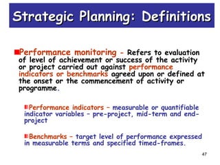 47
Performance monitoring - Refers to evaluation
of level of achievement or success of the activity
or project carried out against performance
indicators or benchmarks agreed upon or defined at
the onset or the commencement of activity or
programme.
Performance indicators – measurable or quantifiable
indicator variables – pre-project, mid-term and end-
project
Benchmarks – target level of performance expressed
in measurable terms and specified timed-frames.
Strategic Planning: DefinitionsStrategic Planning: Definitions
 