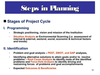51
Steps in PlanningSteps in Planning
Stages of Project Cycle
I. Programming
- Strategic positioning, vision and mission of the Institution
- Situation Analysis or Environmental Scanning (i.e. assessment of
internal & external, sectoral, social, economic & technical factors
and trends)
II. Identification
- Problem and goal analysis – PEST, SWOT, and GAP analyses,
- Identifying alternative solutions to attain goals and/or to resolve
problems – Root Cause Analysis to identify roots of the identified
problems and Force-field Analysis to identify driving and
restraining forces of problems and goal accomplishments
- Expected Outcomes & Beneficiaries
 