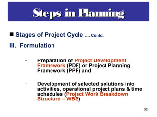 52
Stages of Project Cycle …. Contd.
III. Formulation
- Preparation of Project Development
Framework (PDF) or Project Planning
Framework (PPF) and
- Development of selected solutions into
activities, operational project plans & time
schedules (Project Work Breakdown
Structure – WBS)
Steps in PlanningSteps in Planning
 